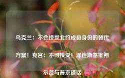 乌克兰：不会接受北约成员身份的替代方案！克宫：不可接受！泽连斯基批朔尔茨与普京通话