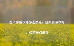 普洱旅游攻略必去景点，普洱旅游攻略，必游景点推荐