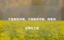 大理旅游攻略，大理旅游攻略，探索风花雪月之城