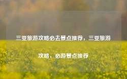 三亚旅游攻略必去景点推荐，三亚旅游攻略，必游景点推荐