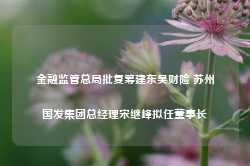 金融监管总局批复筹建东吴财险 苏州国发集团总经理宋继峰拟任董事长-第1张图片-旅游大全网